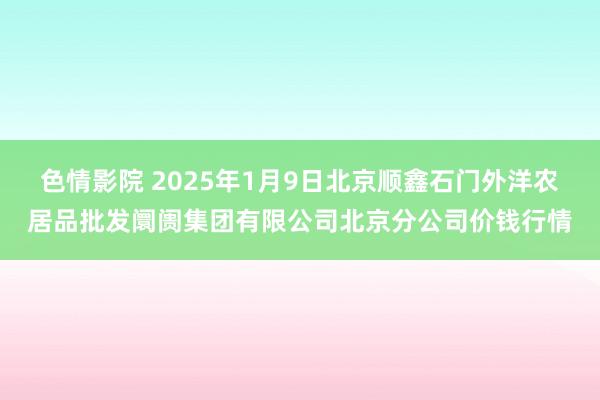 色情影院 2025年1月9日北京顺鑫石门外洋农居品批发阛阓集团有限公司北京分公司价钱行情