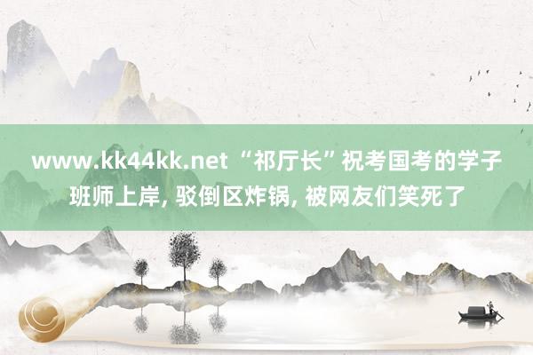 www.kk44kk.net “祁厅长”祝考国考的学子班师上岸， 驳倒区炸锅， 被网友们笑死了