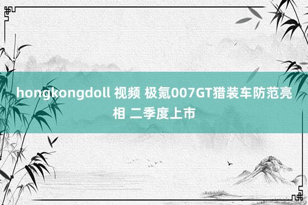 hongkongdoll 视频 极氪007GT猎装车防范亮相 二季度上市