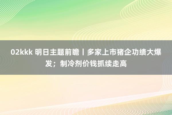 02kkk 明日主题前瞻丨多家上市猪企功绩大爆发；制冷剂价钱抓续走高