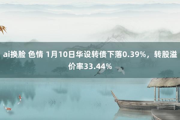 ai换脸 色情 1月10日华设转债下落0.39%，转股溢价率33.44%