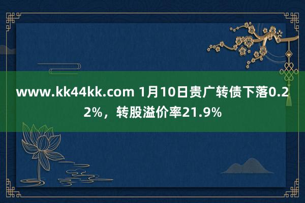 www.kk44kk.com 1月10日贵广转债下落0.22%，转股溢价率21.9%