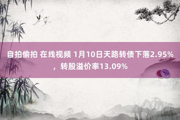 自拍偷拍 在线视频 1月10日天路转债下落2.95%，转股溢价率13.09%