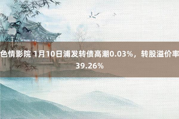 色情影院 1月10日浦发转债高潮0.03%，转股溢价率39.26%