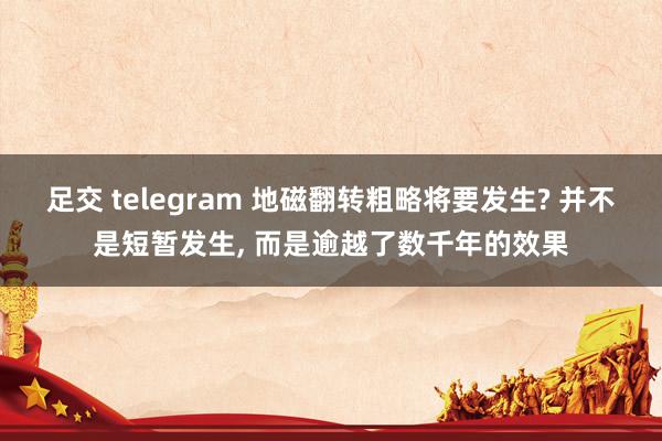 足交 telegram 地磁翻转粗略将要发生? 并不是短暂发生， 而是逾越了数千年的效果