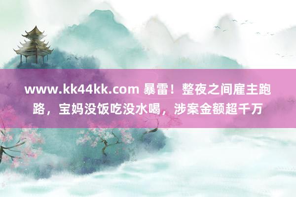 www.kk44kk.com 暴雷！整夜之间雇主跑路，宝妈没饭吃没水喝，涉案金额超千万