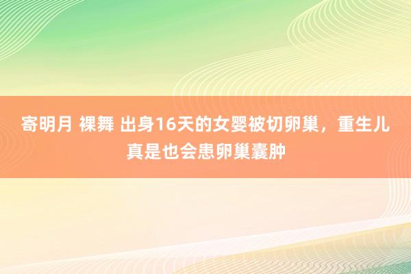 寄明月 裸舞 出身16天的女婴被切卵巢，重生儿真是也会患卵巢囊肿