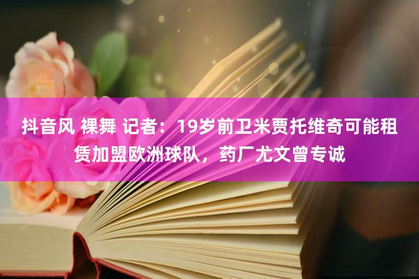 抖音风 裸舞 记者：19岁前卫米贾托维奇可能租赁加盟欧洲球队，药厂尤文曾专诚