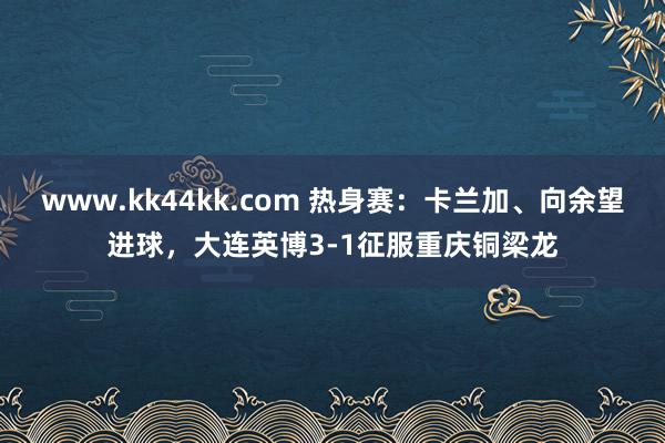 www.kk44kk.com 热身赛：卡兰加、向余望进球，大连英博3-1征服重庆铜梁龙