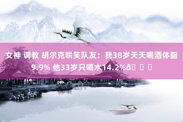 女神 调教 胡尔克哄笑队友：我38岁天天喝酒体脂9.9% 他33岁只喝水14.2%😂