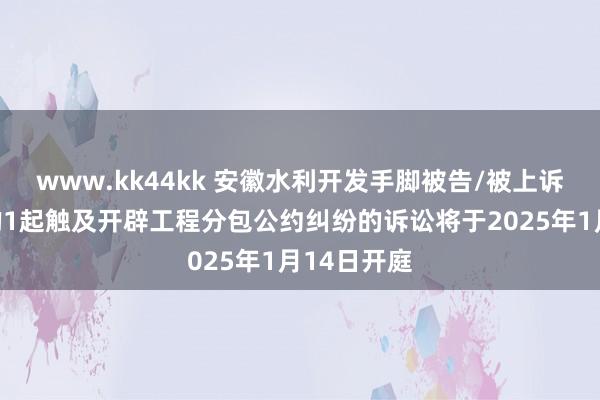 www.kk44kk 安徽水利开发手脚被告/被上诉东说念主的1起触及开辟工程分包公约纠纷的诉讼将于2025年1月14日开庭