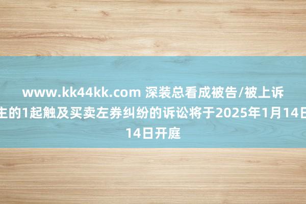 www.kk44kk.com 深装总看成被告/被上诉东谈主的1起触及买卖左券纠纷的诉讼将于2025年1月14日开庭