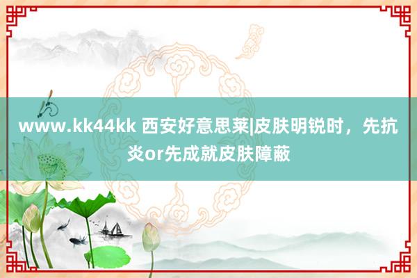 www.kk44kk 西安好意思莱|皮肤明锐时，先抗炎or先成就皮肤障蔽