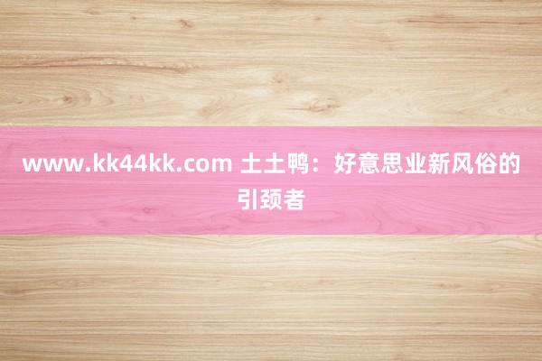 www.kk44kk.com 土土鸭：好意思业新风俗的引颈者