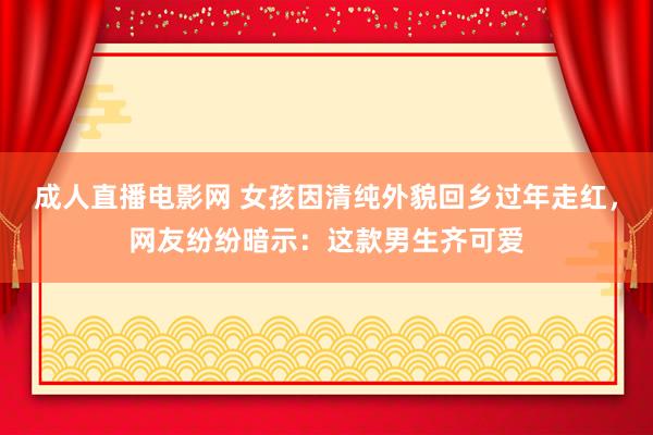 成人直播电影网 女孩因清纯外貌回乡过年走红，网友纷纷暗示：这款男生齐可爱