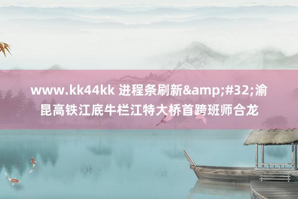 www.kk44kk 进程条刷新&#32;渝昆高铁江底牛栏江特大桥首跨班师合龙