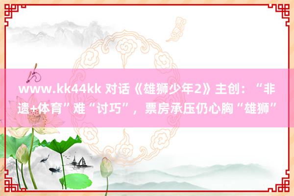 www.kk44kk 对话《雄狮少年2》主创：“非遗+体育”难“讨巧”，票房承压仍心胸“雄狮”