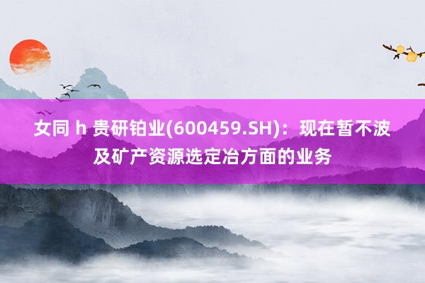 女同 h 贵研铂业(600459.SH)：现在暂不波及矿产资源选定冶方面的业务