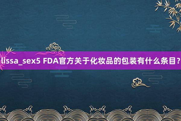 lissa_sex5 FDA官方关于化妆品的包装有什么条目？