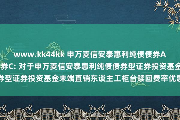 www.kk44kk 申万菱信安泰惠利纯债债券A，申万菱信安泰惠利纯债债券C: 对于申万菱信安泰惠利纯债债券型证券投资基金末端直销东谈主工柜台赎回费率优惠步履的公告