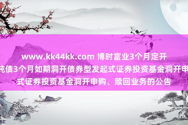 www.kk44kk.com 博时富业3个月定开债发起式: 博时富业纯债3个月如期洞开债券型发起式证券投资基金洞开申购、赎回业务的公告