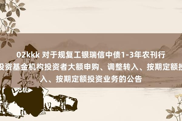 02kkk 对于规复工银瑞信中债1-3年农刊行债券指数证券投资基金机构投资者大额申购、调整转入、按期定额投资业务的公告