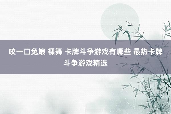 咬一口兔娘 裸舞 卡牌斗争游戏有哪些 最热卡牌斗争游戏精选