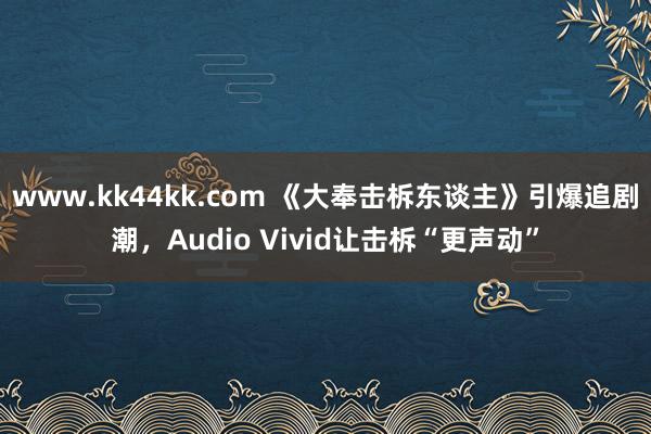 www.kk44kk.com 《大奉击柝东谈主》引爆追剧潮，Audio Vivid让击柝“更声动”