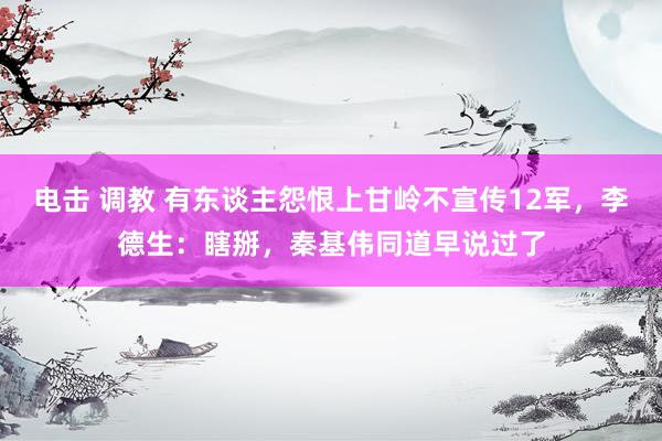 电击 调教 有东谈主怨恨上甘岭不宣传12军，李德生：瞎掰，秦基伟同道早说过了