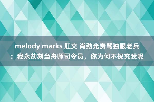 melody marks 肛交 肖劲光责骂独眼老兵：我永劫刻当舟师司令员，你为何不探究我呢