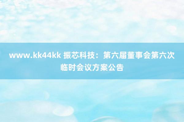 www.kk44kk 振芯科技：第六届董事会第六次临时会议方案公告