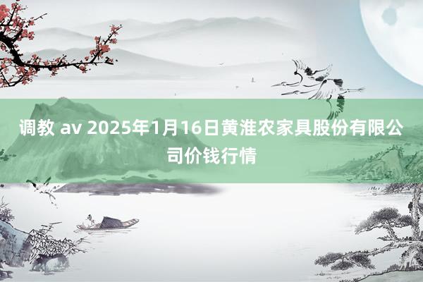 调教 av 2025年1月16日黄淮农家具股份有限公司价钱行情