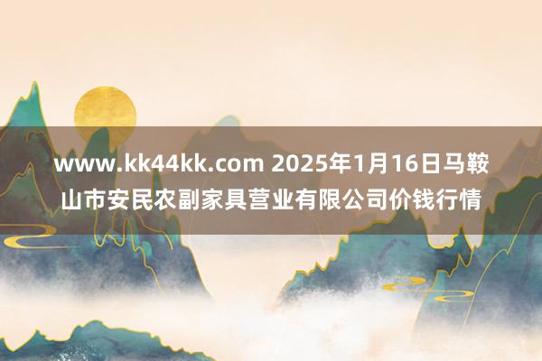 www.kk44kk.com 2025年1月16日马鞍山市安民农副家具营业有限公司价钱行情