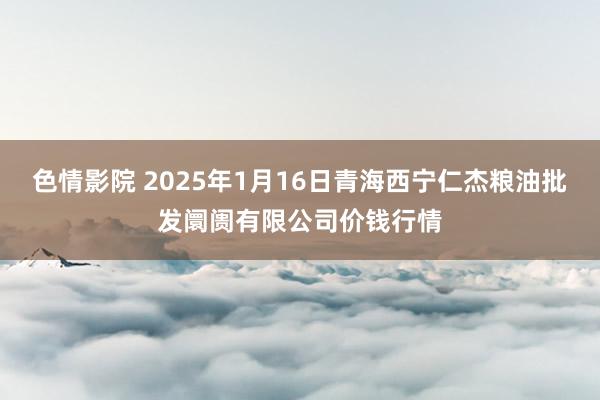 色情影院 2025年1月16日青海西宁仁杰粮油批发阛阓有限公司价钱行情