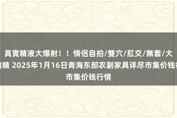 真實精液大爆射！！情侶自拍/雙穴/肛交/無套/大量噴精 2025年1月16日青海东部农副家具详尽市集价钱行情