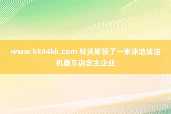 www.kk44kk.com 科沃斯投了一家泳池清洁机器东说念主企业