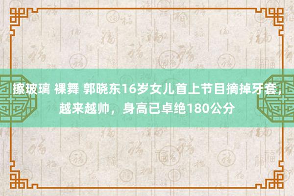 擦玻璃 裸舞 郭晓东16岁女儿首上节目摘掉牙套，越来越帅，身高已卓绝180公分